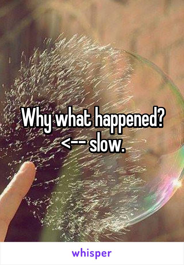 Why what happened? <-- slow.