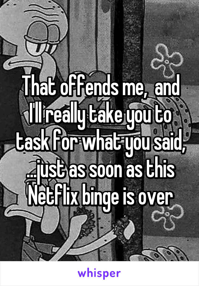 That offends me,  and I'll really take you to task for what you said, ...just as soon as this Netflix binge is over