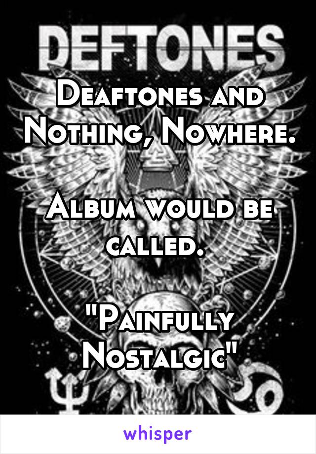 Deaftones and Nothing, Nowhere.

Album would be called. 

"Painfully Nostalgic"