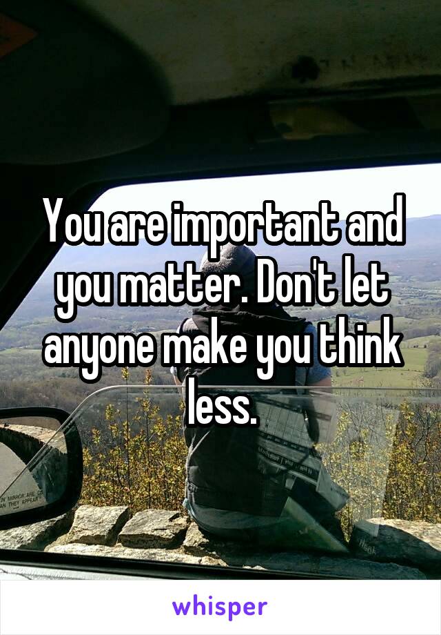 You are important and you matter. Don't let anyone make you think less.