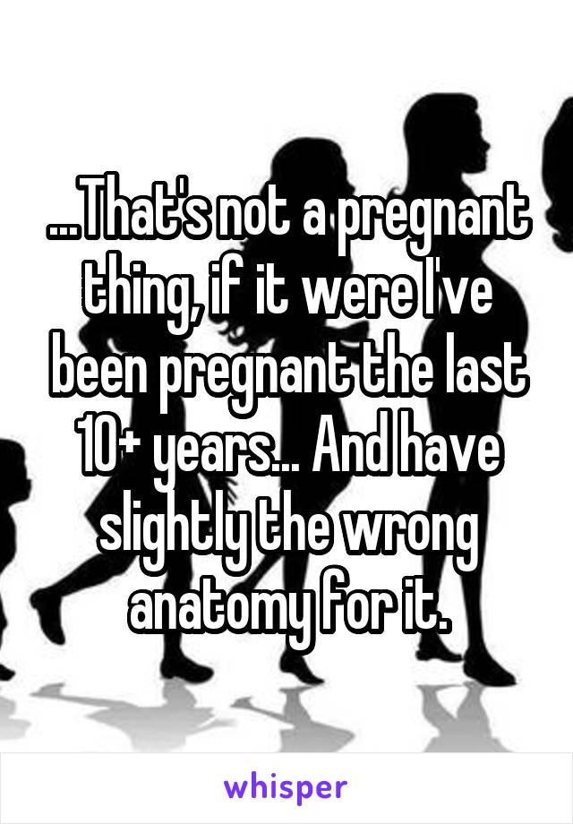 ...That's not a pregnant thing, if it were I've been pregnant the last 10+ years... And have slightly the wrong anatomy for it.