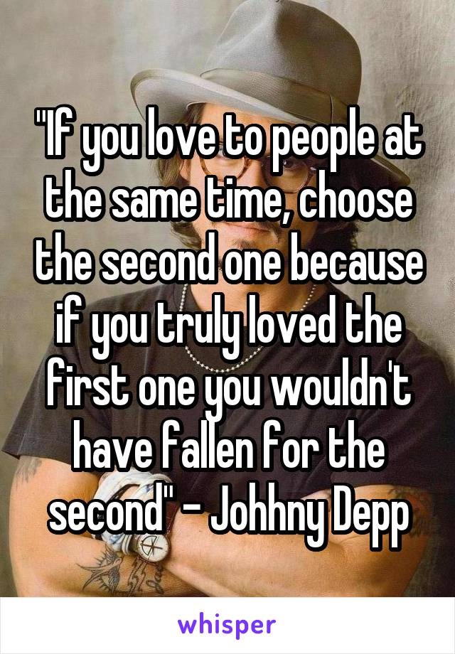 "If you love to people at the same time, choose the second one because if you truly loved the first one you wouldn't have fallen for the second" - Johhny Depp