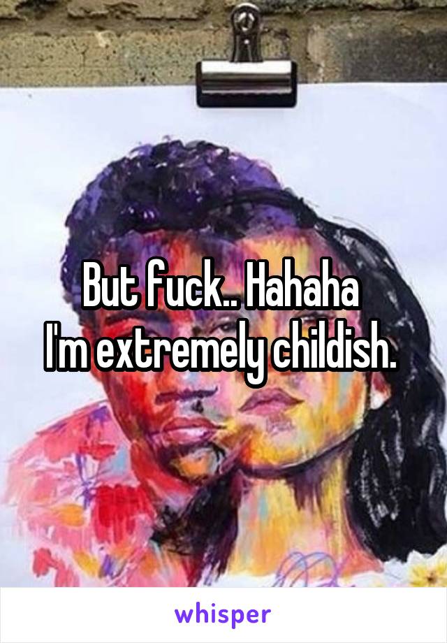 But fuck.. Hahaha 
I'm extremely childish. 