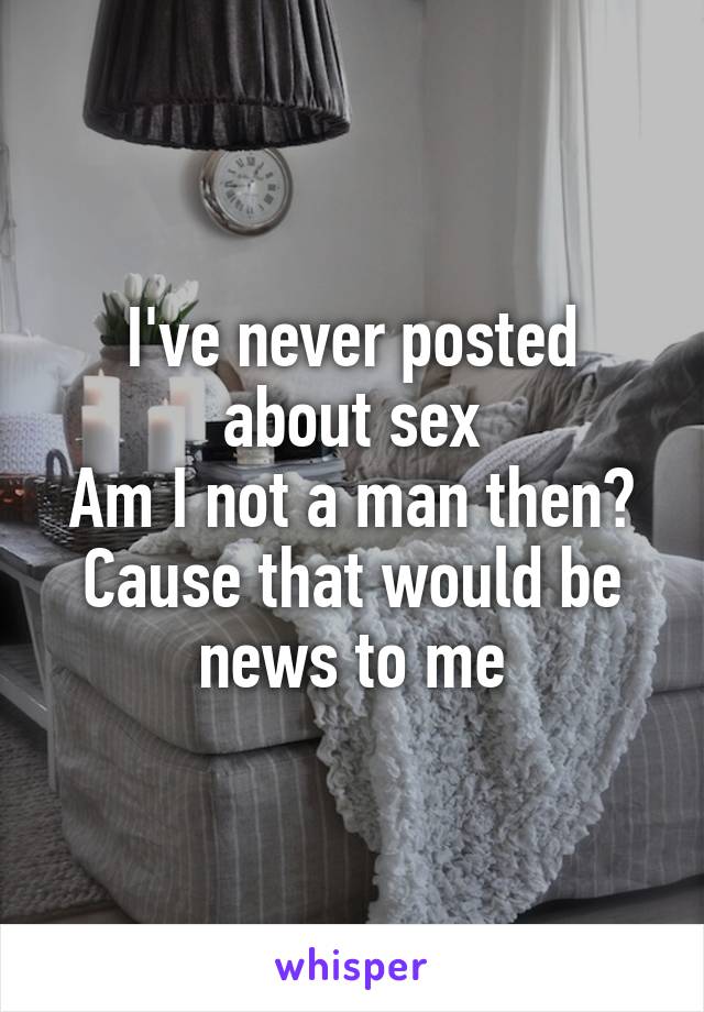 I've never posted about sex
Am I not a man then? Cause that would be news to me