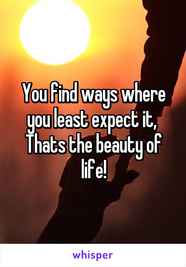 You find ways where you least expect it, 
Thats the beauty of life!