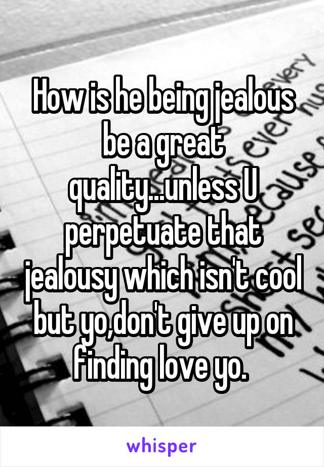 How is he being jealous be a great quality...unless U perpetuate that jealousy which isn't cool but yo,don't give up on finding love yo. 