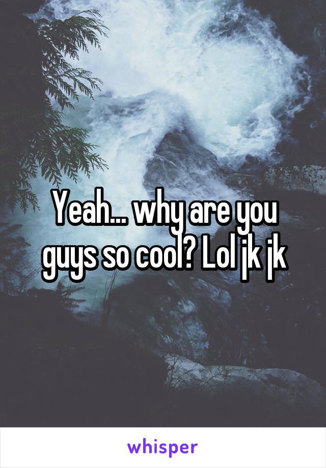 Yeah... why are you guys so cool? Lol jk jk