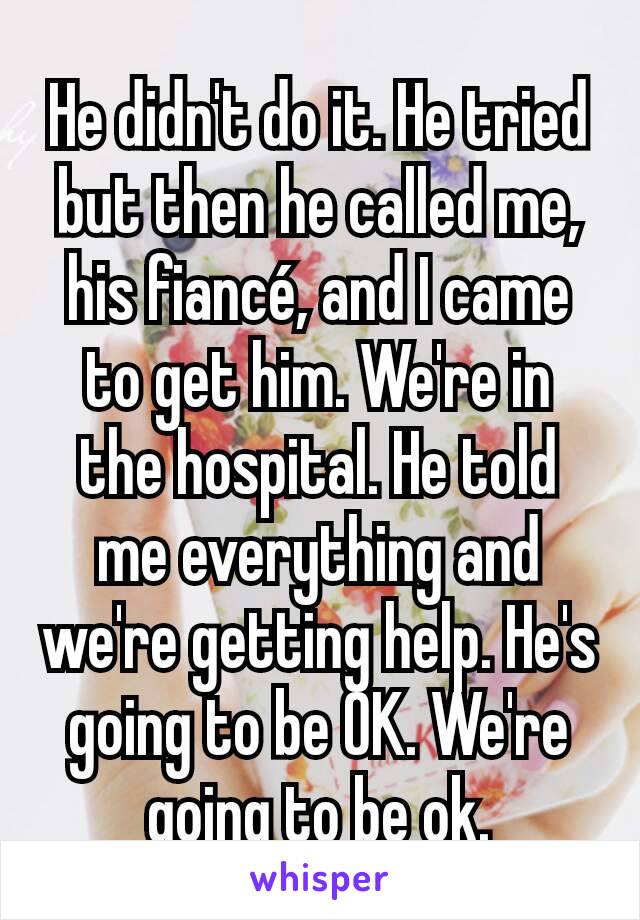 He didn't do it. He tried but then he called me, his fiancé, and I came to get him. We're in the hospital. He told me everything and we're getting help. He's going to be OK. We're going to be ok.