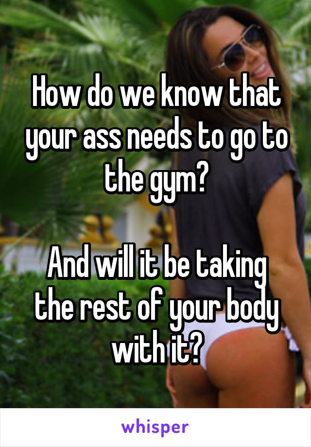 How do we know that your ass needs to go to the gym?

And will it be taking the rest of your body with it?