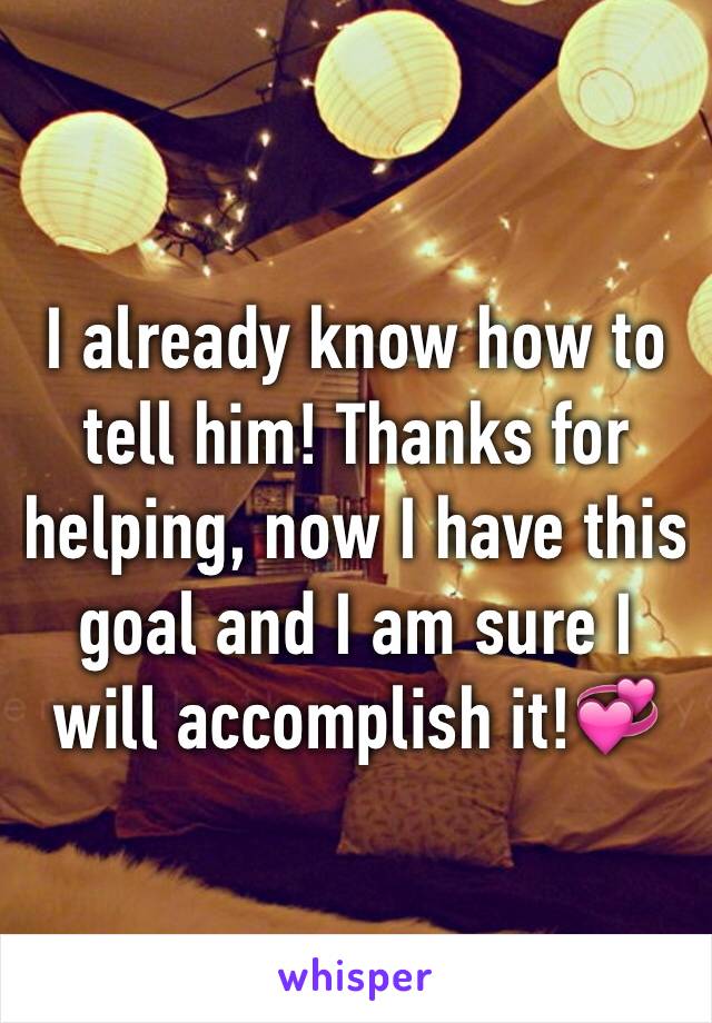 I already know how to tell him! Thanks for helping, now I have this goal and I am sure I will accomplish it!💞