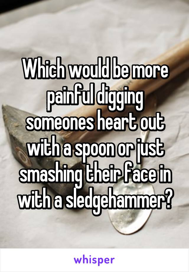 Which would be more painful digging someones heart out with a spoon or just smashing their face in with a sledgehammer?