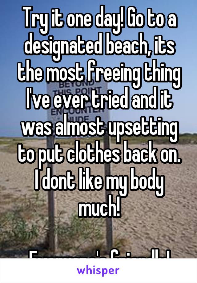 Try it one day! Go to a designated beach, its the most freeing thing I've ever tried and it was almost upsetting to put clothes back on.
I dont like my body much!

Everyone's friendly!