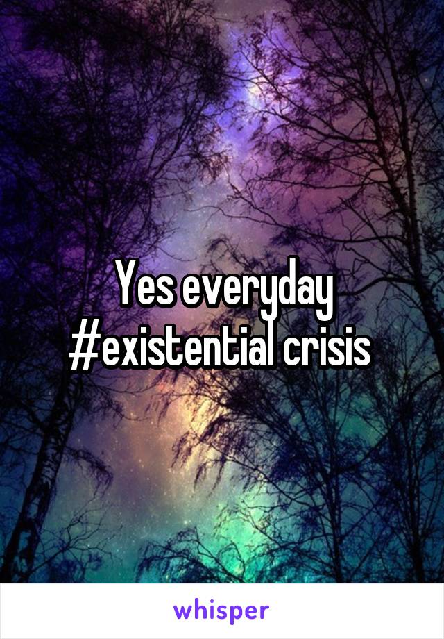 Yes everyday #existential crisis 