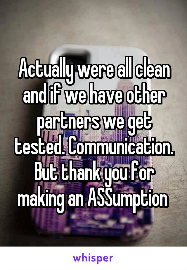 Actually were all clean and if we have other partners we get tested. Communication. But thank you for making an ASSumption 