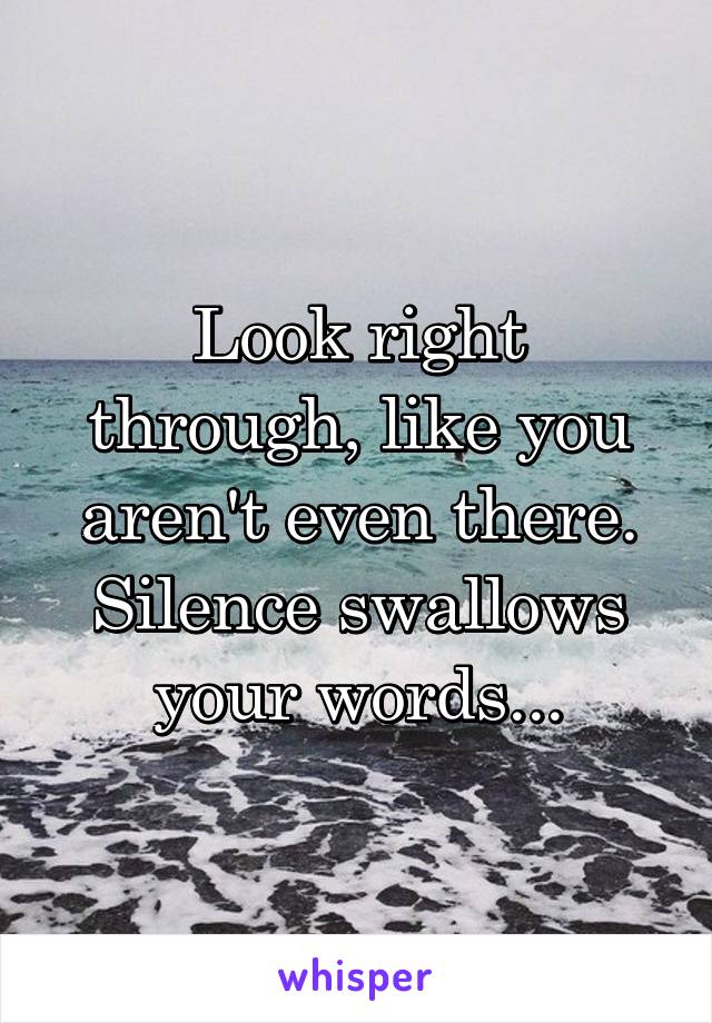 Look right through, like you aren't even there. Silence swallows your words...