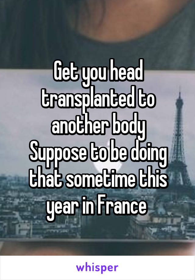 Get you head transplanted to another body
Suppose to be doing that sometime this year in France 