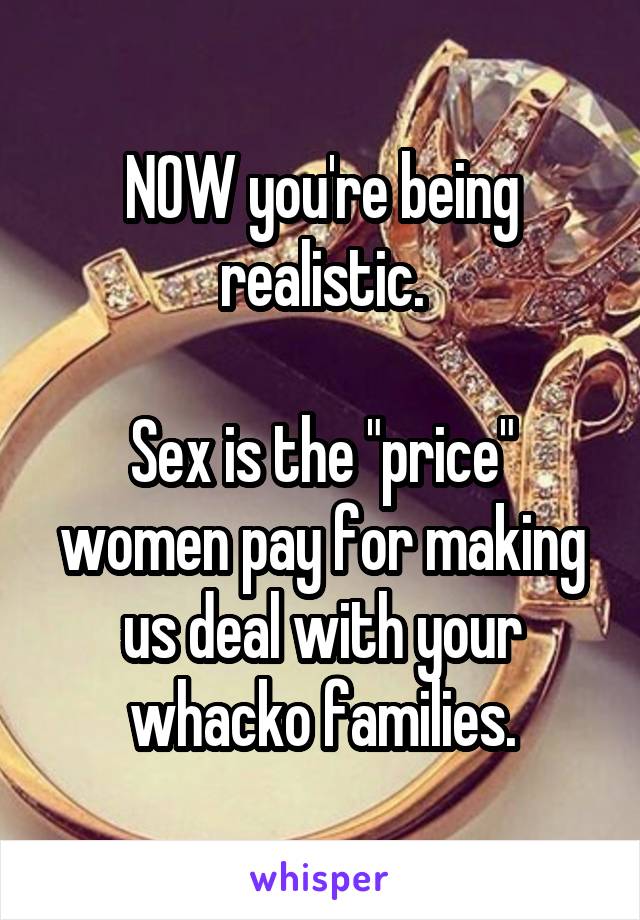 NOW you're being realistic.

Sex is the "price" women pay for making us deal with your whacko families.