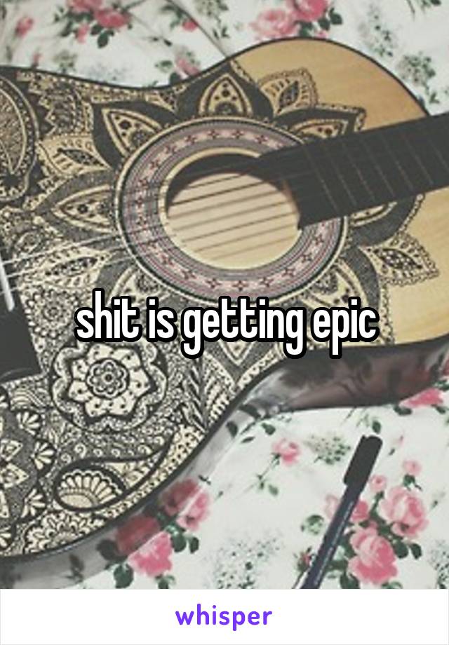 shit is getting epic