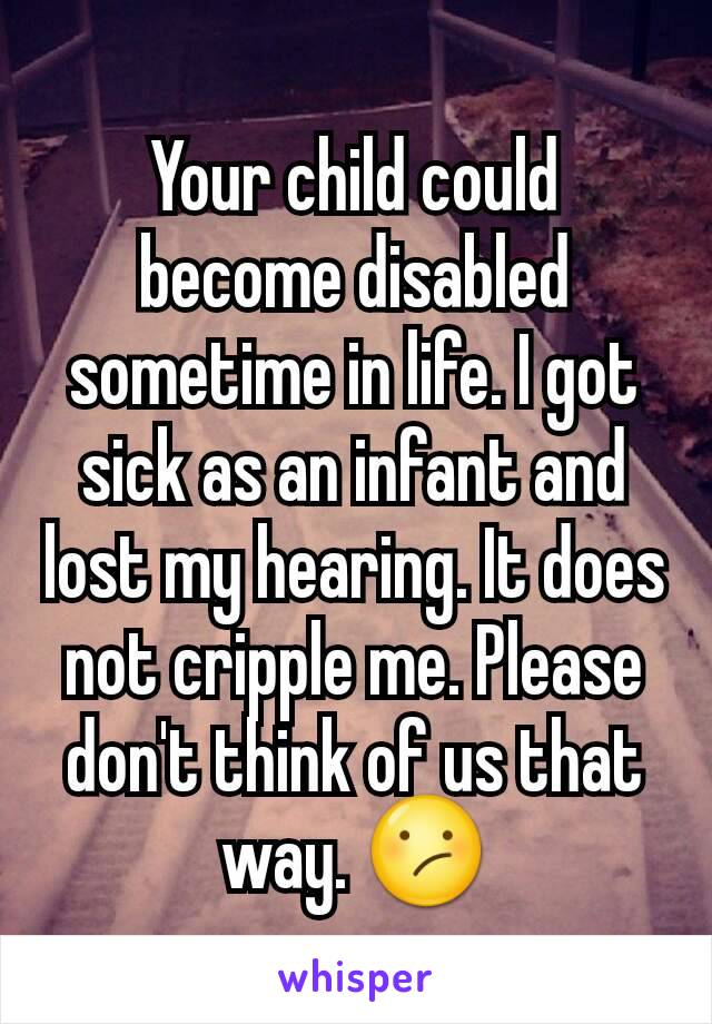 Your child could become disabled sometime in life. I got sick as an infant and lost my hearing. It does not cripple me. Please don't think of us that way. 😕