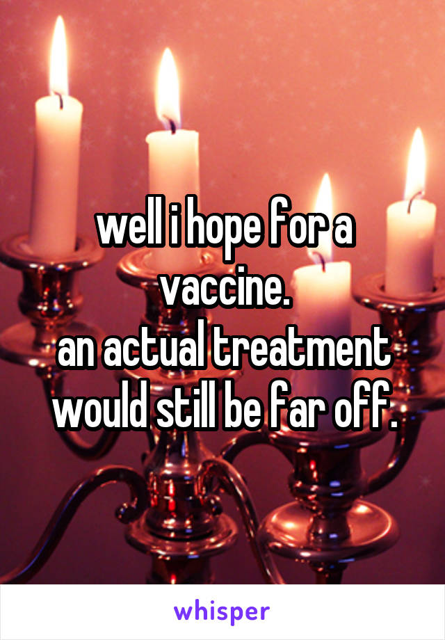 well i hope for a vaccine.
an actual treatment would still be far off.