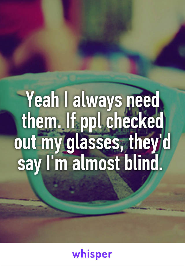 Yeah I always need them. If ppl checked out my glasses, they'd say I'm almost blind. 