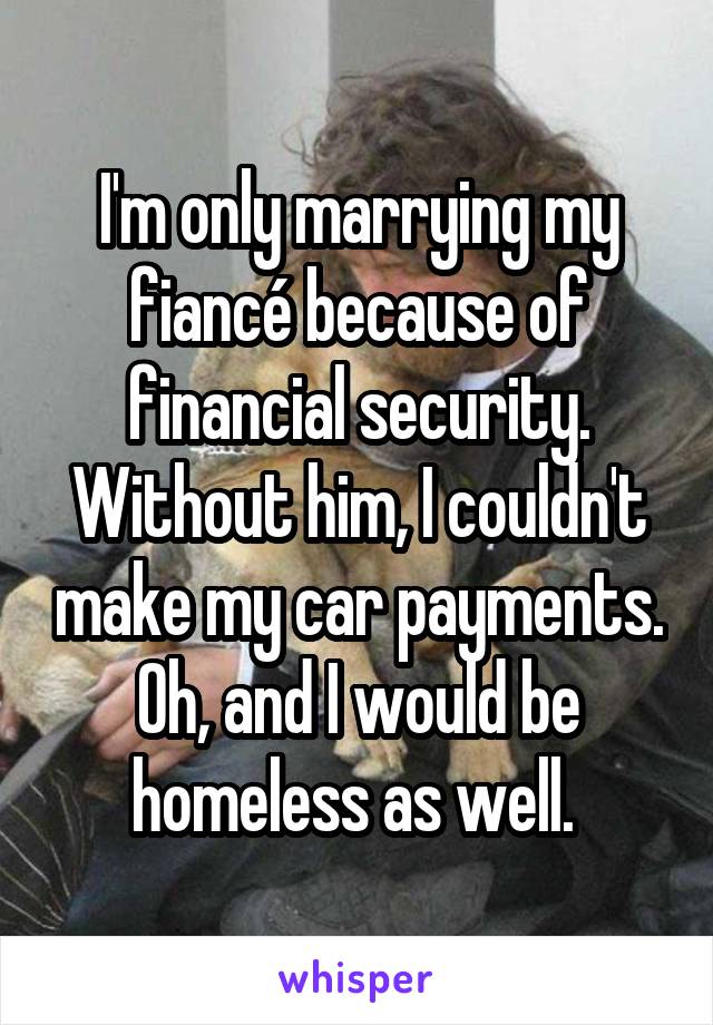 I'm only marrying my fiancé because of financial security. Without him, I couldn't make my car payments. Oh, and I would be homeless as well. 