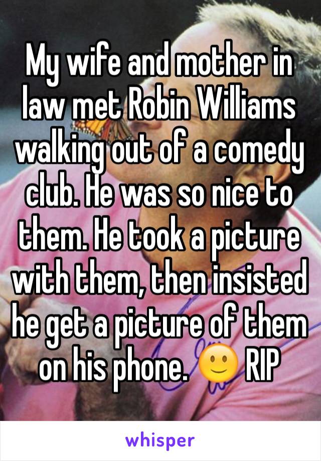 My wife and mother in law met Robin Williams walking out of a comedy club. He was so nice to them. He took a picture with them, then insisted he get a picture of them on his phone. 🙂 RIP