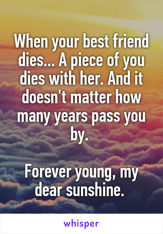 When your best friend dies... A piece of you dies with her. And it doesn't matter how many years pass you by. 

Forever young, my dear sunshine. 