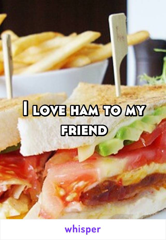 I love ham to my friend