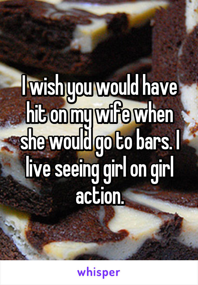 I wish you would have hit on my wife when she would go to bars. I live seeing girl on girl action.