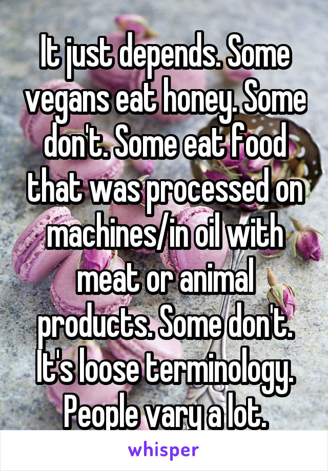 It just depends. Some vegans eat honey. Some don't. Some eat food that was processed on machines/in oil with meat or animal products. Some don't. It's loose terminology. People vary a lot.