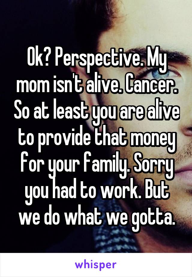 Ok? Perspective. My mom isn't alive. Cancer. So at least you are alive to provide that money for your family. Sorry you had to work. But we do what we gotta.