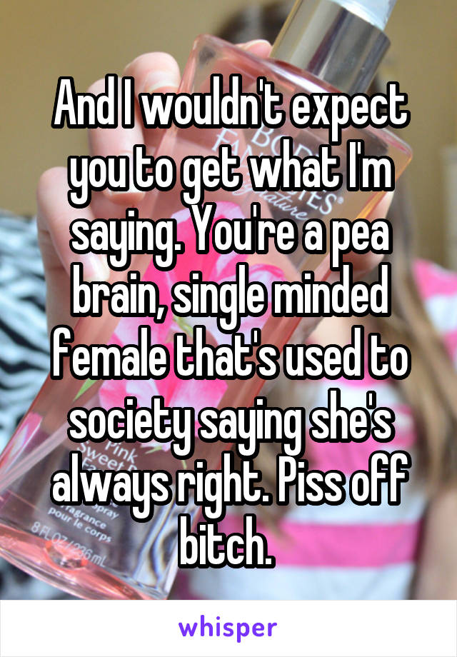 And I wouldn't expect you to get what I'm saying. You're a pea brain, single minded female that's used to society saying she's always right. Piss off bitch. 