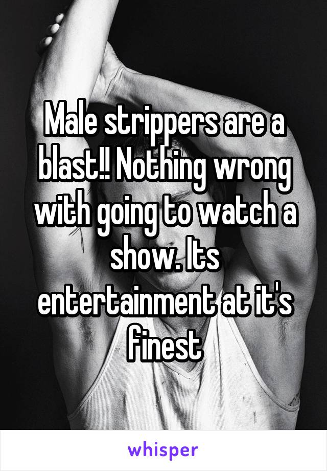 Male strippers are a blast!! Nothing wrong with going to watch a show. Its entertainment at it's finest