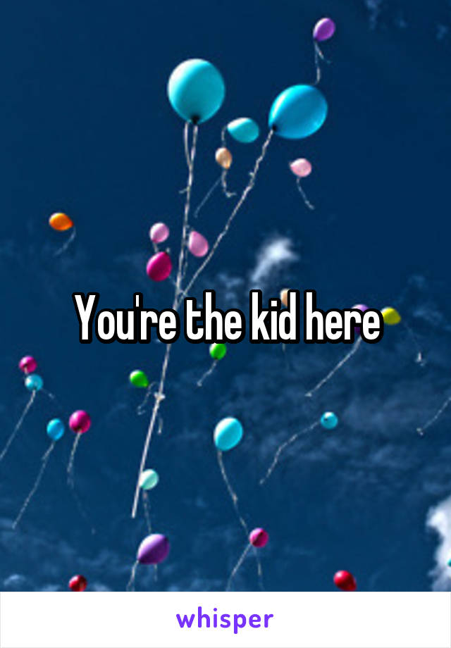 You're the kid here