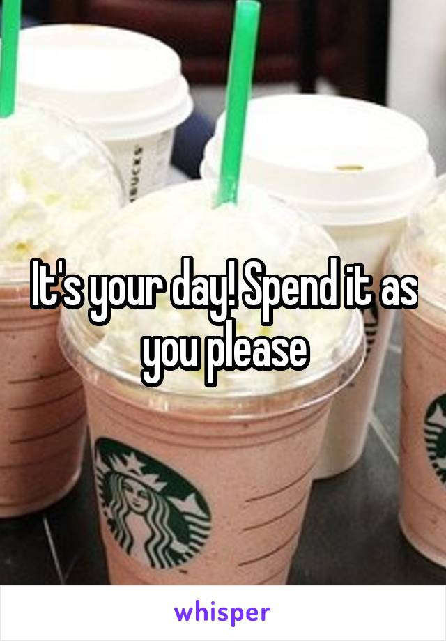 It's your day! Spend it as you please