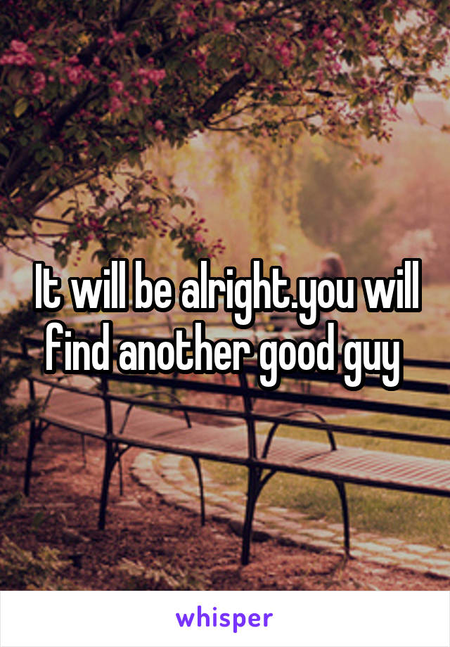 It will be alright.you will find another good guy 