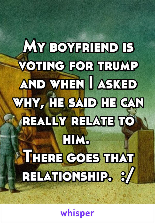 My boyfriend is voting for trump and when I asked why, he said he can really relate to him. 
There goes that relationship.  :/