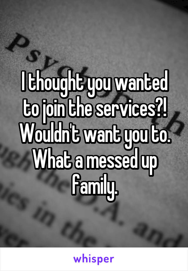 I thought you wanted to join the services?! Wouldn't want you to. What a messed up family.