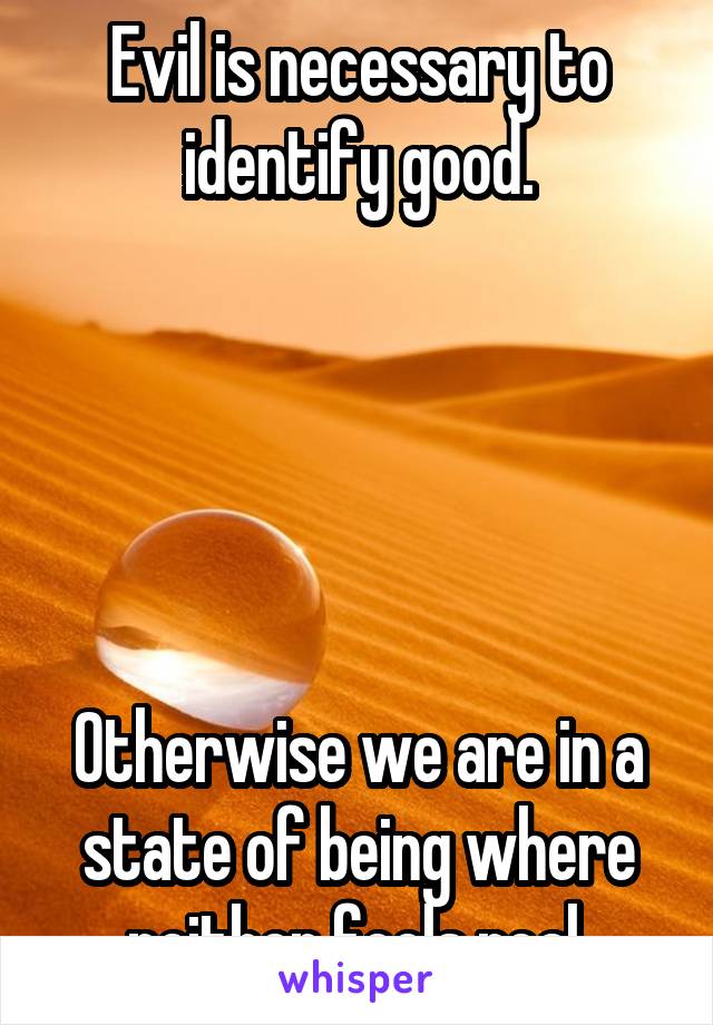 Evil is necessary to identify good.





Otherwise we are in a state of being where neither feels real.