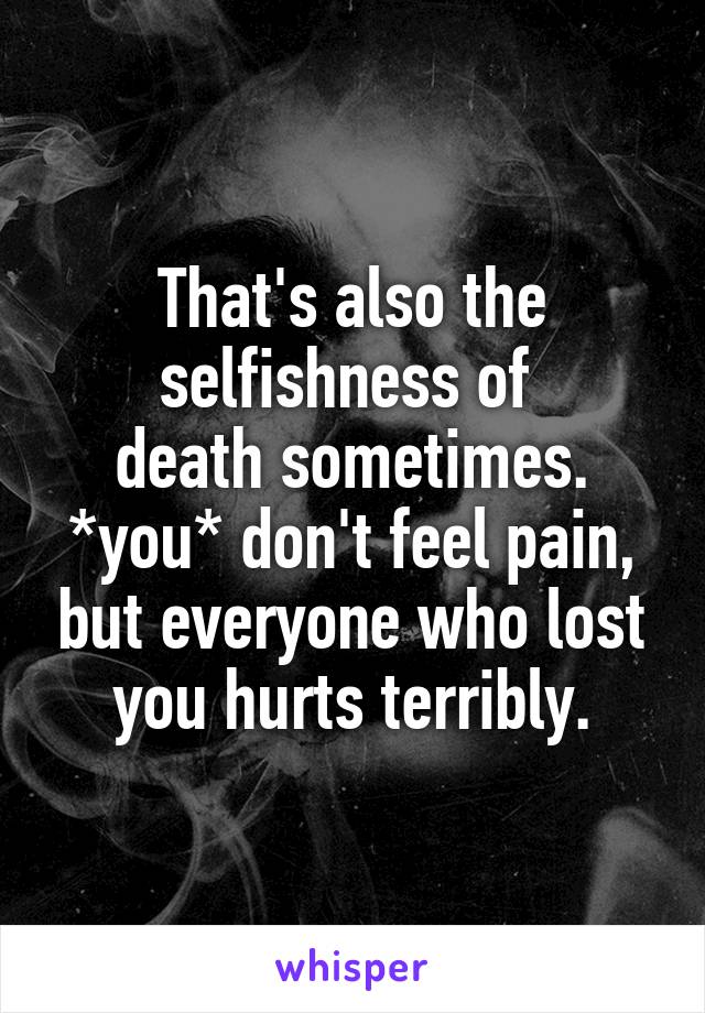 That's also the selfishness of 
death sometimes.
*you* don't feel pain, but everyone who lost you hurts terribly.