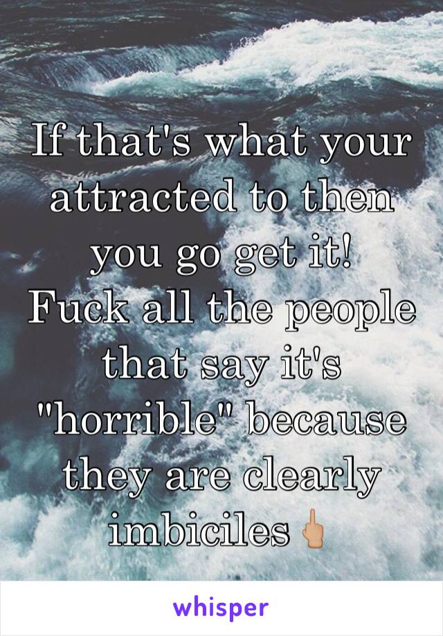 If that's what your attracted to then you go get it!
Fuck all the people that say it's "horrible" because they are clearly imbiciles🖕🏼