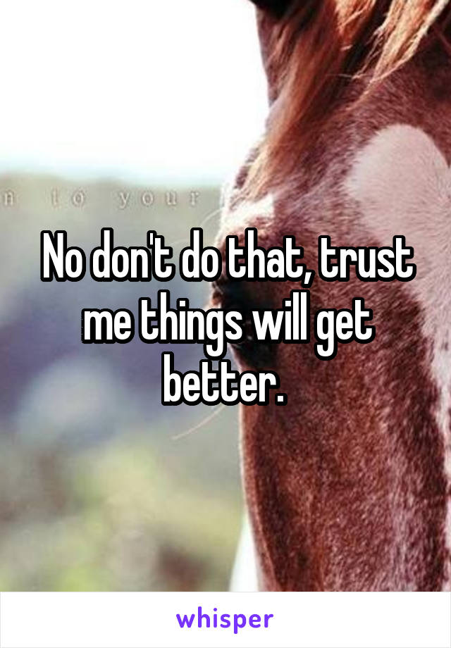 No don't do that, trust me things will get better. 