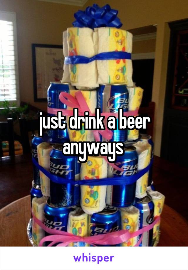 just drink a beer anyways 