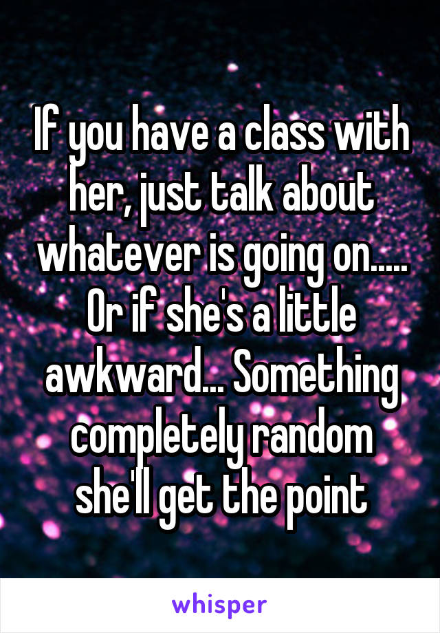 If you have a class with her, just talk about whatever is going on..... Or if she's a little awkward... Something completely random she'll get the point