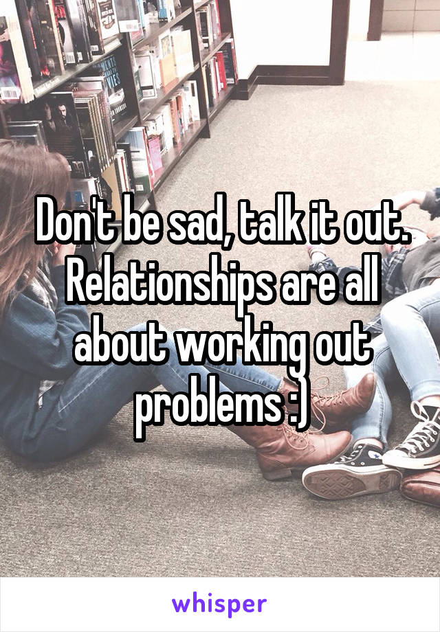 Don't be sad, talk it out. Relationships are all about working out problems :)