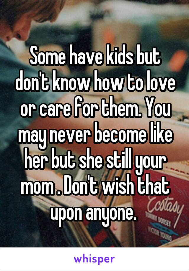 Some have kids but don't know how to love or care for them. You may never become like her but she still your mom . Don't wish that upon anyone. 