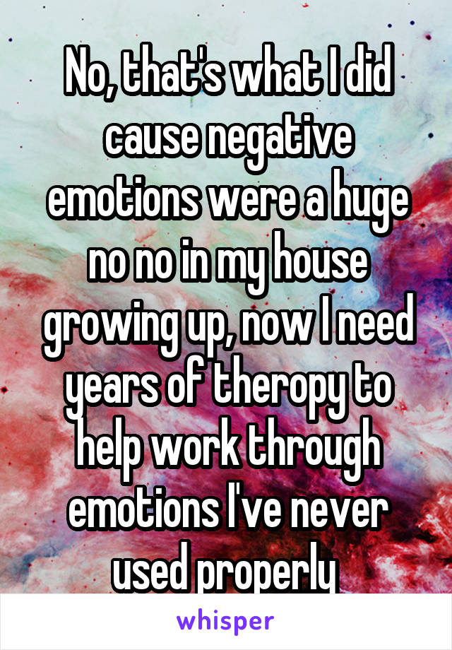 No, that's what I did cause negative emotions were a huge no no in my house growing up, now I need years of theropy to help work through emotions I've never used properly 