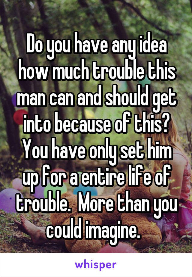 Do you have any idea how much trouble this man can and should get into because of this? You have only set him up for a entire life of trouble.  More than you could imagine.  