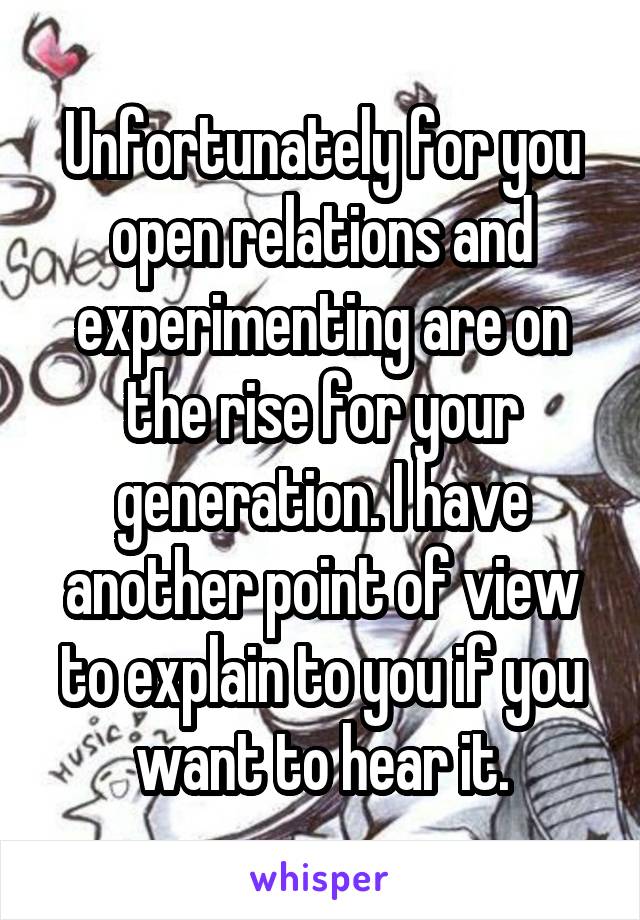 Unfortunately for you open relations and experimenting are on the rise for your generation. I have another point of view to explain to you if you want to hear it.